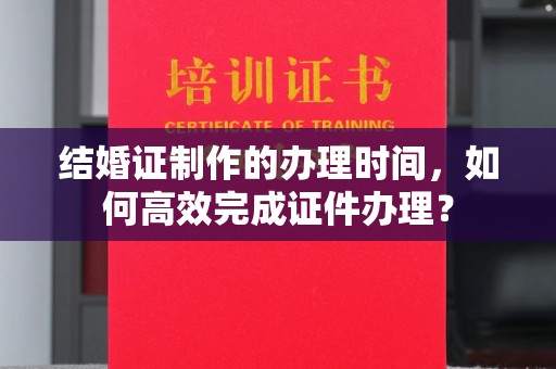 宕昌结婚证制作的办理时间，如何高效完成证件办理？