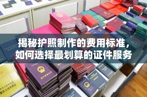 宕昌揭秘护照制作的费用标准，如何选择最划算的证件服务？
